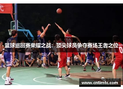 篮球巡回赛荣耀之战：顶尖球员争夺赛场王者之位
