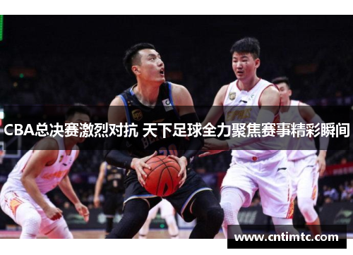 CBA总决赛激烈对抗 天下足球全力聚焦赛事精彩瞬间
